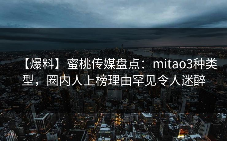 【爆料】蜜桃传媒盘点:mitao3种类型,圈内人上榜理由罕见令人迷醉 【爆料】蜜桃传媒盘点:mitao3种类型,圈内人上榜理由罕见令人迷醉