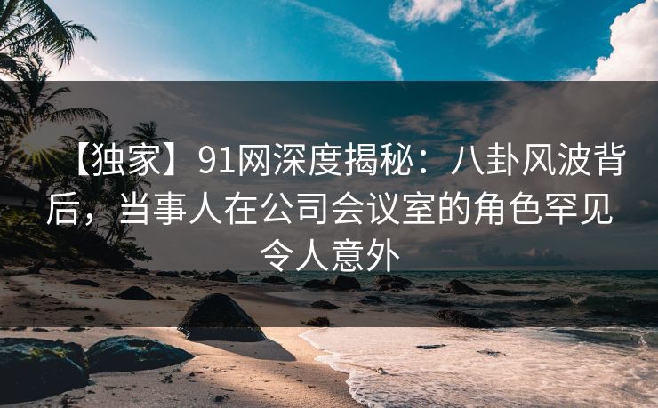 【独家】91网深度揭秘:八卦风波背后,当事人在公司会议室的角色罕见令人意外 【独家】91网深度揭秘:八卦风波背后,当事人在公司会议室的角色罕见令人意外