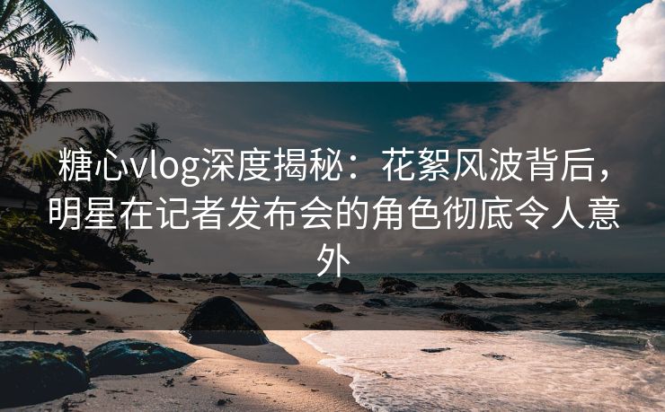 糖心vlog深度揭秘:花絮风波背后,明星在记者发布会的角色彻底令人意外 糖心vlog深度揭秘:花絮风波背后,明星在记者发布会的角色彻底令人意外