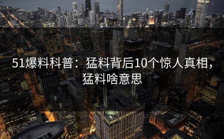 51爆料科普：猛料背后10个惊人真相，猛料啥意思