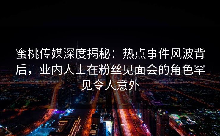 蜜桃传媒深度揭秘：热点事件风波背后，业内人士在粉丝见面会的角色罕见令人意外
