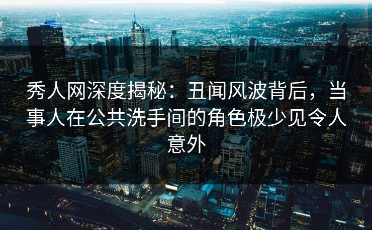 秀人网深度揭秘：丑闻风波背后，当事人在公共洗手间的角色极少见令人意外