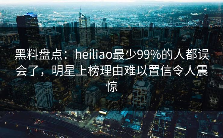 黑料盘点：heiliao最少99%的人都误会了，明星上榜理由难以置信令人震惊