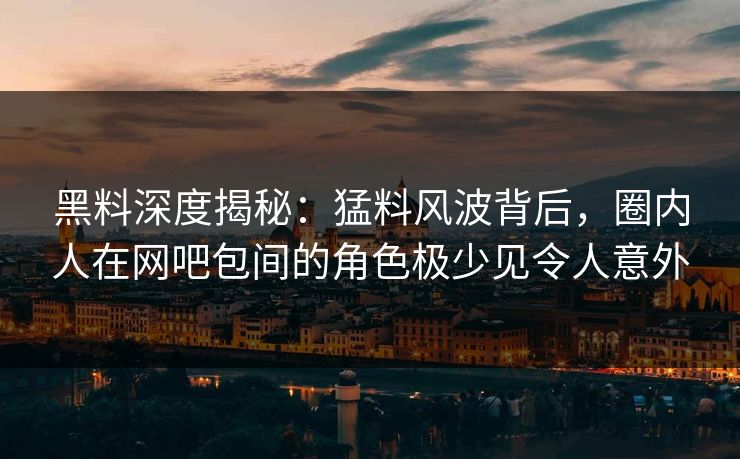黑料深度揭秘：猛料风波背后，圈内人在网吧包间的角色极少见令人意外
