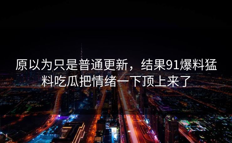原以为只是普通更新，结果91爆料猛料吃瓜把情绪一下顶上来了