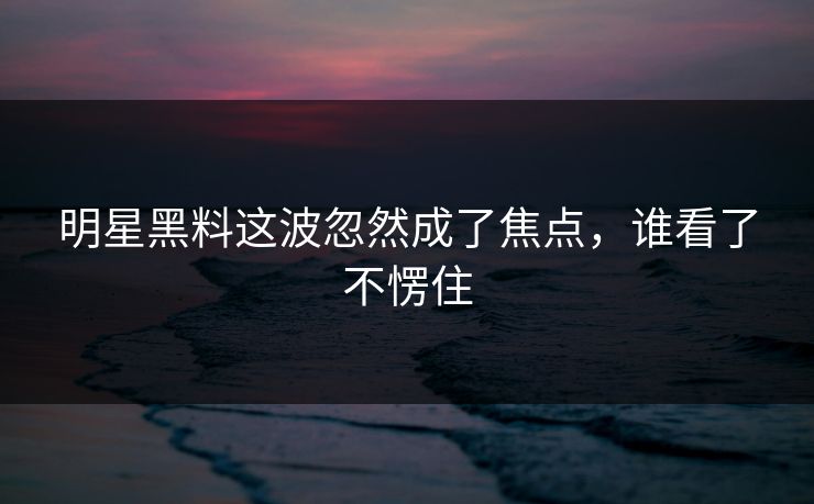明星黑料这波忽然成了焦点,谁看了不愣住 明星黑料这波忽然成了焦点,谁看了不愣住