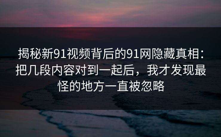 揭秘新91视频背后的91网隐藏真相:把几段内容对到一起后,我才发现最怪的地方一直被忽略 揭秘新91视频背后的91网隐藏真相:把几段内容对到一起后,我才发现最怪的地方一直被忽略