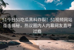 51今日51吃瓜黑料炸裂！51视频网站点击揭秘，热议圈内人内幕网友直呼过瘾