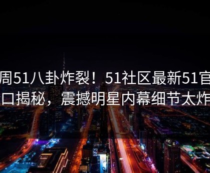 本周51八卦炸裂！51社区最新51官方入口揭秘，震撼明星内幕细节太炸裂