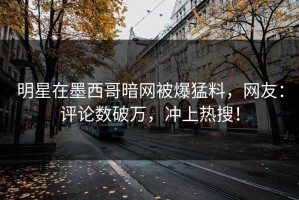 明星在墨西哥暗网被爆猛料，网友：评论数破万，冲上热搜！