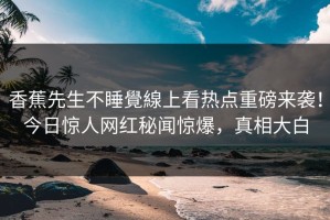 香蕉先生不睡覺線上看热点重磅来袭！今日惊人网红秘闻惊爆，真相大白