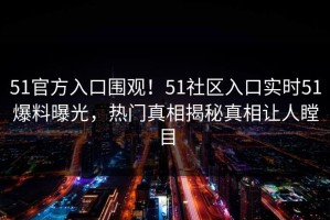 51官方入口围观！51社区入口实时51爆料曝光，热门真相揭秘真相让人瞠目