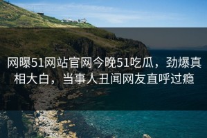 网曝51网站官网今晚51吃瓜，劲爆真相大白，当事人丑闻网友直呼过瘾