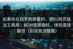 如果你总找不到想看的，把91网页版当工具用：BGM氛围做好，体验直接翻倍（别说我没提醒）