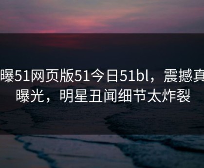 网曝51网页版51今日51bl，震撼真相曝光，明星丑闻细节太炸裂