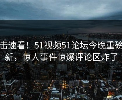 直击速看！51视频51论坛今晚重磅更新，惊人事件惊爆评论区炸了