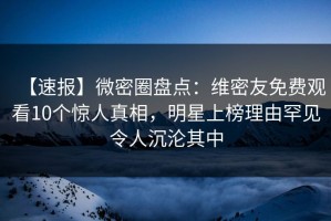 【速报】微密圈盘点：维密友免费观看10个惊人真相，明星上榜理由罕见令人沉沦其中