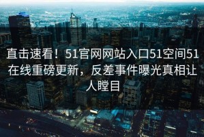 直击速看！51官网网站入口51空间51在线重磅更新，反差事件曝光真相让人瞠目