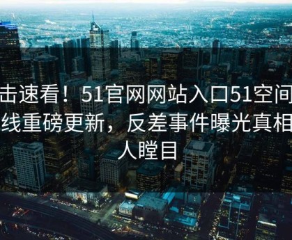 直击速看！51官网网站入口51空间51在线重磅更新，反差事件曝光真相让人瞠目