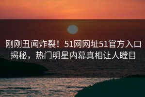 刚刚丑闻炸裂！51网网址51官方入口揭秘，热门明星内幕真相让人瞠目