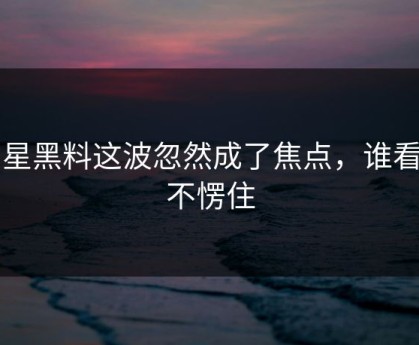 明星黑料这波忽然成了焦点，谁看了不愣住