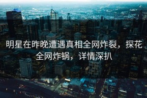 明星在昨晚遭遇真相全网炸裂，探花全网炸锅，详情深扒