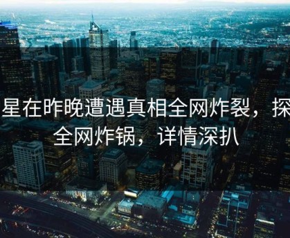 明星在昨晚遭遇真相全网炸裂，探花全网炸锅，详情深扒