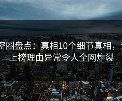 微密圈盘点：真相10个细节真相，大V上榜理由异常令人全网炸裂