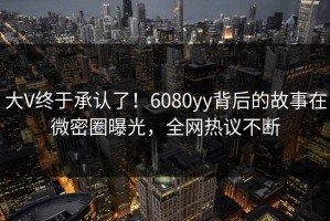 大V终于承认了！6080yy背后的故事在微密圈曝光，全网热议不断