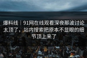 爆料线｜91网在线观看深夜那波讨论太顶了，站内搜索把原本不显眼的细节顶上来了