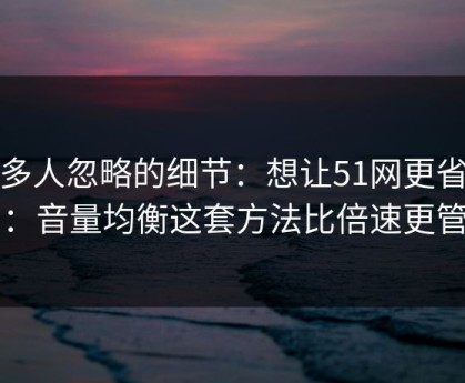 很多人忽略的细节：想让51网更省时间：音量均衡这套方法比倍速更管用