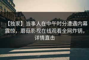 【独家】当事人在中午时分遭遇内幕震惊，蘑菇影视在线观看全网炸锅，详情直击
