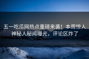五一吃瓜网热点重磅来袭！本周惊人神秘人秘闻曝光，评论区炸了