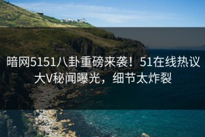 暗网5151八卦重磅来袭！51在线热议大V秘闻曝光，细节太炸裂