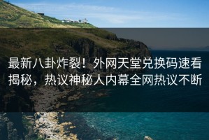 最新八卦炸裂！外网天堂兑换码速看揭秘，热议神秘人内幕全网热议不断