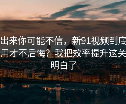 说出来你可能不信，新91视频到底怎么用才不后悔？我把效率提升这关踩明白了