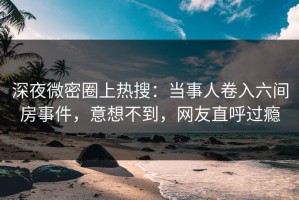 深夜微密圈上热搜：当事人卷入六间房事件，意想不到，网友直呼过瘾
