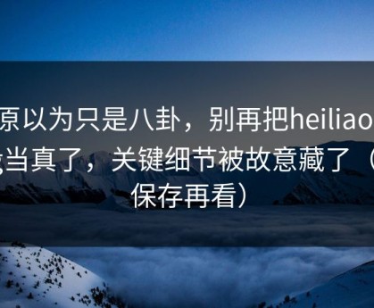 我原以为只是八卦，别再把heiliaowang当真了，关键细节被故意藏了（先保存再看）