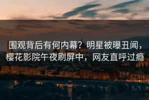 围观背后有何内幕？明星被曝丑闻，樱花影院午夜刷屏中，网友直呼过瘾