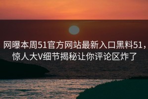 网曝本周51官方网站最新入口黑料51，惊人大V细节揭秘让你评论区炸了