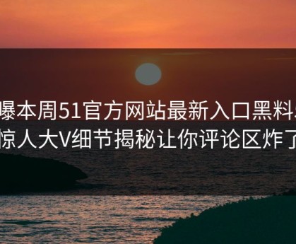 网曝本周51官方网站最新入口黑料51，惊人大V细节揭秘让你评论区炸了