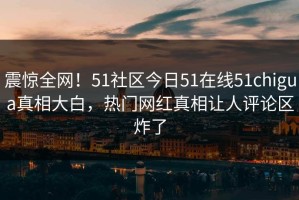 震惊全网！51社区今日51在线51chigua真相大白，热门网红真相让人评论区炸了