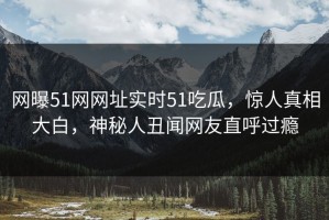网曝51网网址实时51吃瓜，惊人真相大白，神秘人丑闻网友直呼过瘾