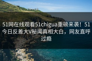 51网在线观看51chigua重磅来袭！51今日反差大V秘闻真相大白，网友直呼过瘾
