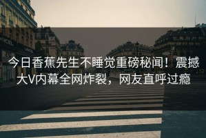 今日香蕉先生不睡觉重磅秘闻！震撼大V内幕全网炸裂，网友直呼过瘾