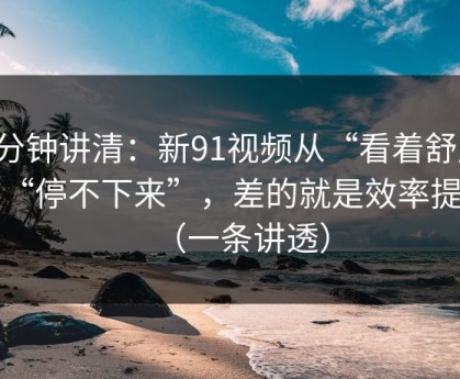 三分钟讲清：新91视频从“看着舒服”到“停不下来”，差的就是效率提升（一条讲透）