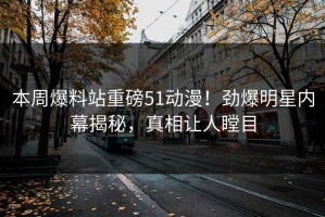 本周爆料站重磅51动漫！劲爆明星内幕揭秘，真相让人瞠目