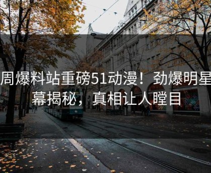 本周爆料站重磅51动漫！劲爆明星内幕揭秘，真相让人瞠目