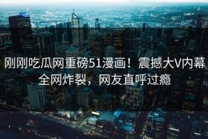 刚刚吃瓜网重磅51漫画！震撼大V内幕全网炸裂，网友直呼过瘾