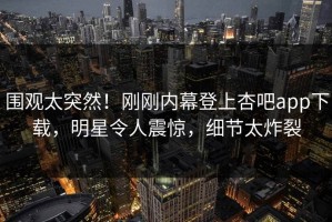 围观太突然！刚刚内幕登上杏吧app下载，明星令人震惊，细节太炸裂